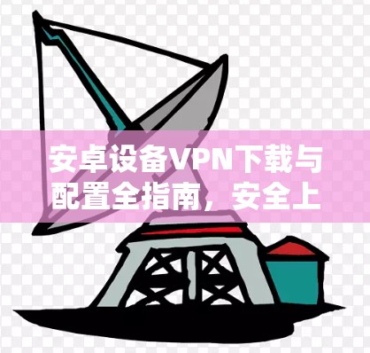 安卓设备VPN下载与配置全指南，安全上网与隐私保护详解